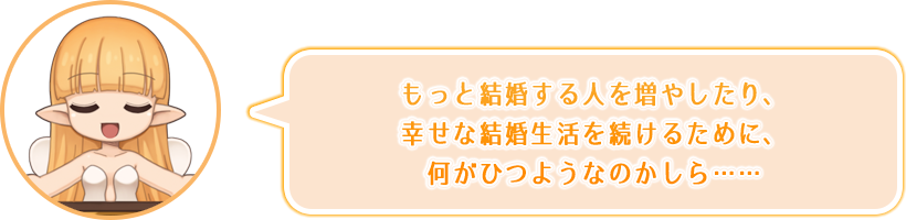 もっと結婚する人を増やしたり、幸せな結婚生活を続けるために、何がひつようなのかしら……