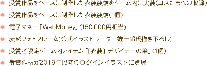 受賞作品をベースに制作した衣装装備をゲーム内に実装(コスたまへの収録)受賞作品をベースに制作した衣装装備(1個)電子マネー「WebMoney」(150,000円相当)表彰フォトフレーム(公式イラストレーター雄一郎氏描き下ろし)受賞者限定ゲーム内アイテム「[衣装] デザイナーの筆」(1個)受賞作品が2019年以降のログインイラストに登場