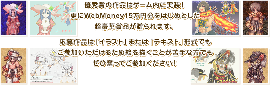 優秀賞の作品はゲーム内に実装！更にWebMoney15万円分をはじめとした超豪華賞品が贈られます。応募作品は「イラスト」または「テキスト」形式でもご参加いただけるため絵を描くことが苦手な方でもぜひ奮ってご参加ください！