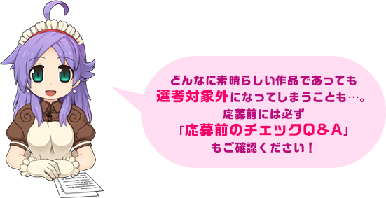 どんなに素晴らしい作品であっても選考対象外になってしまうことも…。応募前には必ず「応募前のチェックQ&A」もご確認ください！