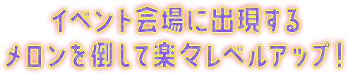 イベント会場に出現するメロンを倒して楽々レベルアップ！