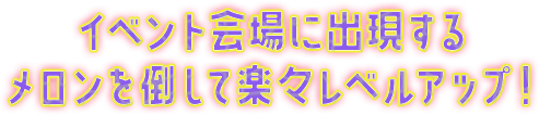 イベント会場に出現するメロンを倒して楽々レベルアップ！
