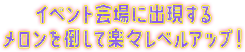 イベント会場に出現するメロンを倒して楽々レベルアップ！
