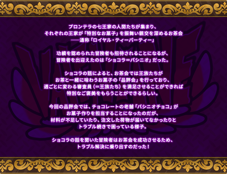 プロンテラの七王家の人間たちが集まり、それぞれの王家が「特別なお菓子」を振舞い親交を深めるお茶会――通称「ロイヤル・ティーパーティー」功績を認められた冒険者も招待されることになるが、冒険者を出迎えたのは「ショコラ＝バシニオ」だった。ショコラの話によると、お茶会では王族たちがお茶と一緒に味わうお菓子の「品評会」を行っており、週ごとに変わる審査員（＝王族たち）を満足させることができれば特別なご褒美（「七王家チョコパック」）をもらうことができるらしい。今回の品評会では、チョコレートの老舗「バシニオチョコ」がお菓子作りを担当することになったのだが、材料が不足していたり、注文した荷物が届いてなかったりとトラブル続きで困っている様子。ショコラの話を聞いた冒険者はお茶会を成功させるため、トラブル解決に乗り出すのだった！