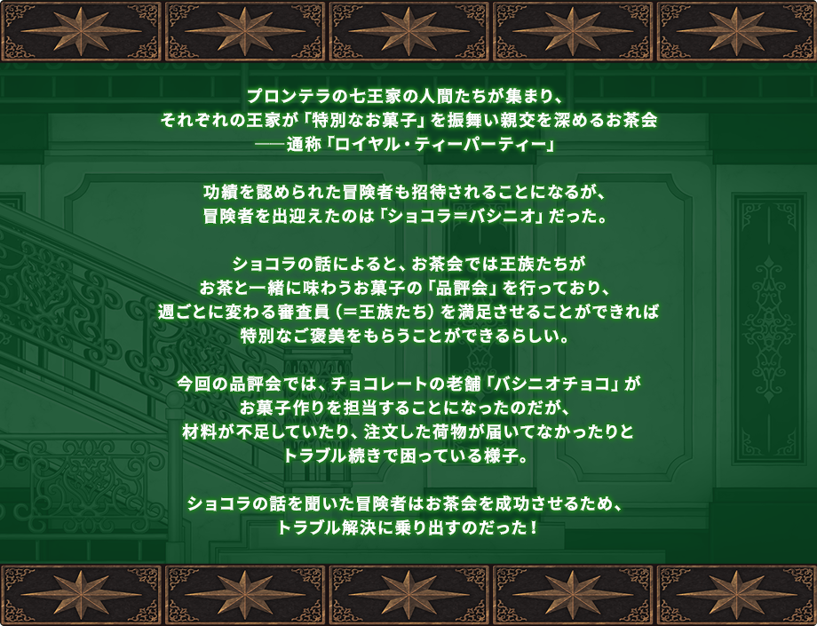 プロンテラの七王家の人間たちが集まり、それぞれの王家が「特別なお菓子」を振舞い親交を深めるお茶会――通称「ロイヤル・ティーパーティー」功績を認められた冒険者も招待されることになるが、冒険者を出迎えたのは「ショコラ＝バシニオ」だった。ショコラの話によると、お茶会では王族たちがお茶と一緒に味わうお菓子の「品評会」を行っており、週ごとに変わる審査員（＝王族たち）を満足させることができれば特別なご褒美をもらうことができるらしい。今回の品評会では、チョコレートの老舗「バシニオチョコ」がお菓子作りを担当することになったのだが、材料が不足していたり、注文した荷物が届いてなかったりとトラブル続きで困っている様子。ショコラの話を聞いた冒険者はお茶会を成功させるため、トラブル解決に乗り出すのだった！