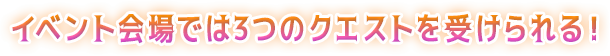 イベント会場では3つのクエストを受けられる！
