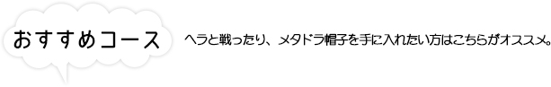 おすすめコース ヘラと戦ったり、メタドラ帽子を手に入れたい方はこちらがオススメ。