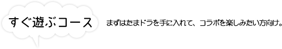 すぐ遊ぶコース まずはたまドラを手に入れて、コラボを楽しみたい方向け。